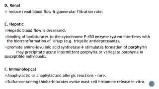 D. Renal
 reduce renal blood flow & glomerular filtration rate.
E. Hepatic
Hepatic blood flow is decreased.
binding of barbiturates to the cytochrome P-450 enzyme system interferes with
the biotransformation of drugs (e.g. tricyclic antidepressants).
promote amino-levulinic acid synthetase stimulates formation of porphyrin
may precipitate acute intermittent porphyria or variegate porphyria in
susceptible individuals.
F. Immunological
Anaphylactic or anaphylactoid allergic reactions - rare.
Sulfur-containing thiobarbiturates evoke mast cell histamine release in vitro.
 