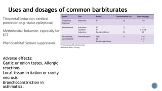 Uses and dosages of common barbiturates
Thiopental: Induction, cerebral
protection (e.g. status epilepticus)
Methohexital: Induction, especially for
ECT
Phenobarbital: Seizure suppression.
Adverse effects:
Garlic or onion tastes, Allergic
reactions
Local tissue irritation or rarely
necrosis
Bronchoconstriction in
asthmatics.
 