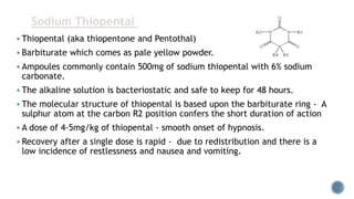  Thiopental (aka thiopentone and Pentothal)
 Barbiturate which comes as pale yellow powder.
 Ampoules commonly contain 500mg of sodium thiopental with 6% sodium
carbonate.
 The alkaline solution is bacteriostatic and safe to keep for 48 hours.
 The molecular structure of thiopental is based upon the barbiturate ring - A
sulphur atom at the carbon R2 position confers the short duration of action
 A dose of 4-5mg/kg of thiopental - smooth onset of hypnosis.
 Recovery after a single dose is rapid - due to redistribution and there is a
low incidence of restlessness and nausea and vomiting.
Sodium Thiopental
 