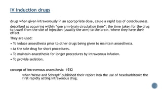 IV induction drugs
drugs when given intravenously in an appropriate dose, cause a rapid loss of consciousness.
described as occurring within “one arm-brain circulation time”: the time taken for the drug
to travel from the site of injection (usually the arm) to the brain, where they have their
effect.
They are used:
• To induce anaesthesia prior to other drugs being given to maintain anaesthesia.
• As the sole drug for short procedures.
• To maintain anaesthesia for longer procedures by intravenous infusion.
• To provide sedation.
concept of intravenous anaesthesia -1932
when Wesse and Schrapff published their report into the use of hexobarbitone: the
first rapidly acting intravenous drug.
 