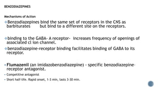 BENZODIAZEPINES
Mechanisms of Action
Benzodiazepines bind the same set of receptors in the CNS as
barbiturates but bind to a different site on the receptors.
binding to the GABA- A receptor- increases frequency of openings of
associated cl ion channel.
benzodiazepine-receptor binding facilitates binding of GABA to its
receptor.
 Flumazenil (an imidazobenzodiazepine) - specific benzodiazepine–
receptor antagonist.
 Competitive antagonist
 Short half-life. Rapid onset, 1-3 min, lasts 3-30 min.
 