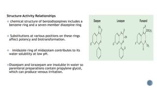 Structure–Activity Relationships
 chemical structure of benzodiazepines includes a
benzene ring and a seven-member diazepine ring
 Substitutions at various positions on these rings
affect potency and biotransformation.
 imidazole ring of midazolam contributes to its
water solubility at low pH.
Diazepam and lorazepam are insoluble in water so
parenteral preparations contain propylene glycol,
which can produce venous irritation.
 