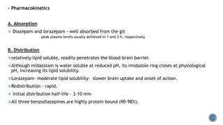  Pharmacokinetics
A. Absorption
 Diazepam and lorazepam - well absorbed from the git
peak plasma levels usually achieved in 1 and 2 h, respectively.
B. Distribution
relatively lipid soluble, readily penetrates the blood–brain barrier.
Although midazolam is water soluble at reduced pH, its imidazole ring closes at physiological
pH, increasing its lipid solubility.
Lorazepam- moderate lipid solubility- slower brain uptake and onset of action.
Redistribution - rapid.
 initial distribution half-life - 3–10 min
All three benzodiazepines are highly protein bound (90–98%).
 