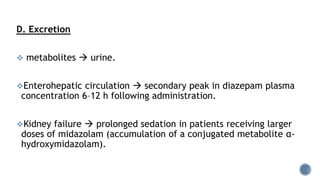 D. Excretion
 metabolites  urine.
Enterohepatic circulation  secondary peak in diazepam plasma
concentration 6–12 h following administration.
Kidney failure  prolonged sedation in patients receiving larger
doses of midazolam (accumulation of a conjugated metabolite α-
hydroxymidazolam).
 