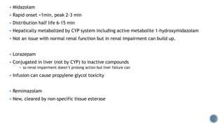  Midazolam
 Rapid onset <1min, peak 2-3 min
 Distribution half life 6-15 min
 Hepatically metabolized by CYP system including active metabolite 1-hydroxymidazolam
 Not an issue with normal renal function but in renal impairment can build up.
 Lorazepam
 Conjugated in liver (not by CYP) to inactive compounds
 so renal impairment doesn’t prolong action but liver failure can
 Infusion can cause propylene glycol toxicity
 Remimazolam
 New, cleared by non-specific tissue esterase
 