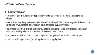  Effects on Organ Systems
A. Cardiovascular
 minimal cardiovascular depressant effects even at general anesthetic
doses,
except when they are coadministered with opioids (these agents interact to
produce myocardial depression and arterial hypotension).
decrease arterial blood pressure, cardiac output, and peripheral vascular
resistance slightly, & sometimes increase heart rate.
Intravenous midazolam reduce bp and peripheral vascular resistance.
decreased vagal tone (ie, drug-induced vagolysis).
 