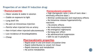 Properties of an ideal IV induction drug:
 Physical properties
 • Water soluble & stable in solution
 • Stable on exposure to light
 • Long shelf life
 • No pain on intravenous injection
 • Painful when injected into an artery
 • Non-irritant when injected subcutaneously
 • Low incidence of thrombophlebitis
 • Cheap
Pharmacodynamic properties
• High therapeutic ratio ( ratio of toxic dose :
minimally effective dose )
• Minimal cardiovascular and respiratory effects
• No histamine release/hypersensitivity
reactions
• No emetic effects
• No involuntary movements
• No emergence nightmares
• No hang over effect
• No adrenocortical suppression
• Safe to use in porphyria
Pharmacokinetic properties
• Rapid onset in one arm-brain circulation time
• Rapid redistribution to vessel rich tissue
• Rapid clearance and metabolism
• No active metabolites
 