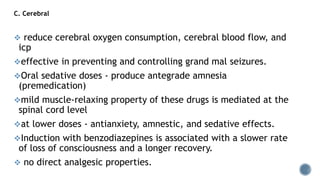 C. Cerebral
 reduce cerebral oxygen consumption, cerebral blood flow, and
icp
effective in preventing and controlling grand mal seizures.
Oral sedative doses - produce antegrade amnesia
(premedication)
mild muscle-relaxing property of these drugs is mediated at the
spinal cord level
at lower doses - antianxiety, amnestic, and sedative effects.
Induction with benzodiazepines is associated with a slower rate
of loss of consciousness and a longer recovery.
 no direct analgesic properties.
 