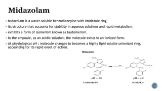  Midazolam is a water-soluble benzodiazepine with imidazole ring
 its structure that accounts for stability in aqueous solutions and rapid metabolism.
 exhibits a form of isomerism known as tautomerism.
 In the ampoule, as an acidic solution, the molecule exists in an ionized form.
 At physiological pH ; molecule changes to becomes a highly lipid soluble unionized ring,
accounting for its rapid onset of action.
 