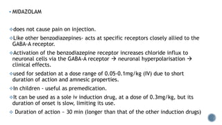  MIDAZOLAM
does not cause pain on injection.
Like other benzodiazepines- acts at specific receptors closely allied to the
GABA-A receptor.
Activation of the benzodiazepine receptor increases chloride influx to
neuronal cells via the GABA-A receptor  neuronal hyperpolarisation 
clinical effects.
used for sedation at a dose range of 0.05-0.1mg/kg (IV) due to short
duration of action and amnesic properties.
In children - useful as premedication.
It can be used as a sole iv induction drug, at a dose of 0.3mg/kg, but its
duration of onset is slow, limiting its use.
 Duration of action ~ 30 min (longer than that of the other induction drugs)
 