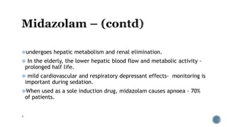 undergoes hepatic metabolism and renal elimination.
 In the elderly, the lower hepatic blood flow and metabolic activity -
prolonged half life.
 mild cardiovascular and respiratory depressant effects- monitoring is
important during sedation.
When used as a sole induction drug, midazolam causes apnoea - 70%
of patients.
.
 