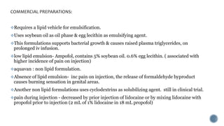 COMMERCIAL PREPARATIONS:
Requires a lipid vehicle for emulsification.
Uses soybean oil as oil phase & egg lecithin as emulsifying agent.
This formulations supports bacterial growth & causes raised plasma triglycerides, on
prolonged iv infusion.
low lipid emulsion- Ampofol, contains 5% soybean oil. 0.6% egg lecithin. ( associated with
higher incidence of pain on injection)
aquavan : non lipid formulation.
Absence of lipid emulsion- inc pain on injection, the release of formaldehyde byproduct
causes burning sensation in genital areas.
Another non lipid formulations uses cyclodextrins as solubilizing agent. still in clinical trial.
pain during injection - decreased by prior injection of lidocaine or by mixing lidocaine with
propofol prior to injection (2 mL of 1% lidocaine in 18 mL propofol)
 