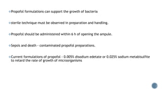 Propofol formulations can support the growth of bacteria
sterile technique must be observed in preparation and handling.
Propofol should be administered within 6 h of opening the ampule.
Sepsis and death - contaminated propofol preparations.
Current formulations of propofol - 0.005% disodium edetate or 0.025% sodium metabisulfite
to retard the rate of growth of microorganisms
 