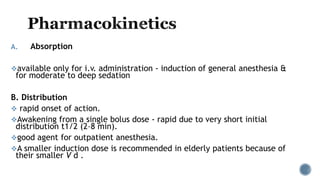 A. Absorption
available only for i.v. administration - induction of general anesthesia &
for moderate to deep sedation
B. Distribution
 rapid onset of action.
Awakening from a single bolus dose - rapid due to very short initial
distribution t1/2 (2–8 min).
good agent for outpatient anesthesia.
A smaller induction dose is recommended in elderly patients because of
their smaller V d .
 