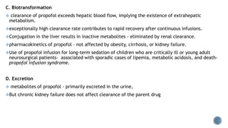 C. Biotransformation
 clearance of propofol exceeds hepatic blood flow, implying the existence of extrahepatic
metabolism.
exceptionally high clearance rate contributes to rapid recovery after continuous infusions.
Conjugation in the liver results in inactive metabolites - eliminated by renal clearance.
pharmacokinetics of propofol – not affected by obesity, cirrhosis, or kidney failure.
Use of propofol infusion for long-term sedation of children who are critically ill or young adult
neurosurgical patients- associated with sporadic cases of lipemia, metabolic acidosis, and death-
propofol infusion syndrome.
D. Excretion
 metabolites of propofol - primarily excreted in the urine,
But chronic kidney failure does not affect clearance of the parent drug
 