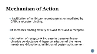  facilitation of inhibitory neurotransmission mediated by
GABA-a receptor binding.
It increases binding affinity of GABA for GABA-a receptor.
Activation of receptor increase in transmembrane
chloride conductance  hyperpolarisation of the nerve
membrane functional inhibition of postsynaptic nerve .
 