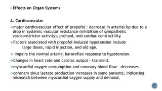  Effects on Organ Systems
A. Cardiovascular
major cardiovascular effect of propofol : decrease in arterial bp due to a
drop in systemic vascular resistance (inhibition of sympathetic
vasoconstrictor activity), preload, and cardiac contractility.
Factors associated with propofol-induced hypotension include
large doses, rapid injection, and old age.
 impairs the normal arterial baroreflex response to hypotension.
Changes in heart rate and cardiac output - transient.
myocardial oxygen consumption and coronary blood flow - decreases
coronary sinus lactate production increases in some patients, indicating
mismatch between myocardial oxygen supply and demand.
 
