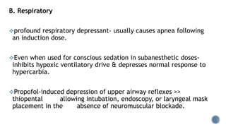 B. Respiratory
profound respiratory depressant- usually causes apnea following
an induction dose.
Even when used for conscious sedation in subanesthetic doses-
inhibits hypoxic ventilatory drive & depresses normal response to
hypercarbia.
Propofol-induced depression of upper airway reflexes >>
thiopental allowing intubation, endoscopy, or laryngeal mask
placement in the absence of neuromuscular blockade.
 