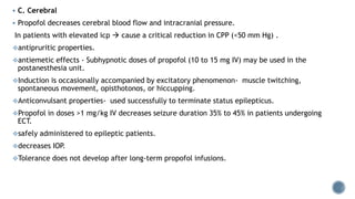  C. Cerebral
 Propofol decreases cerebral blood flow and intracranial pressure.
In patients with elevated icp  cause a critical reduction in CPP (<50 mm Hg) .
antipruritic properties.
antiemetic effects - Subhypnotic doses of propofol (10 to 15 mg IV) may be used in the
postanesthesia unit.
Induction is occasionally accompanied by excitatory phenomenon- muscle twitching,
spontaneous movement, opisthotonos, or hiccupping.
Anticonvulsant properties- used successfully to terminate status epilepticus.
Propofol in doses >1 mg/kg IV decreases seizure duration 35% to 45% in patients undergoing
ECT.
safely administered to epileptic patients.
decreases IOP.
Tolerance does not develop after long-term propofol infusions.
 