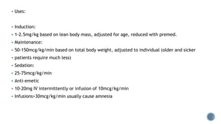  Uses:
 Induction:
 1-2.5mg/kg based on lean body mass, adjusted for age, reduced with premed.
 Maintenance:
 50-150mcg/kg/min based on total body weight, adjusted to individual (older and sicker
 patients require much less)
 Sedation:
 25-75mcg/kg/min
 Anti-emetic
 10-20mg IV intermittently or infusion of 10mcg/kg/min
 Infusions>30mcg/kg/min usually cause amnesia
 
