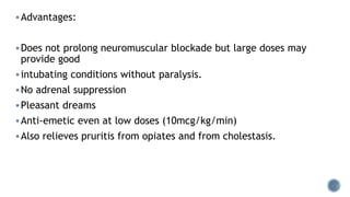 Advantages:
Does not prolong neuromuscular blockade but large doses may
provide good
intubating conditions without paralysis.
No adrenal suppression
Pleasant dreams
Anti-emetic even at low doses (10mcg/kg/min)
Also relieves pruritis from opiates and from cholestasis.
 