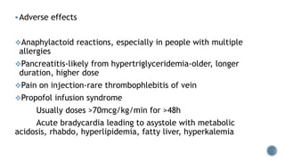 Adverse effects
Anaphylactoid reactions, especially in people with multiple
allergies
Pancreatitis-likely from hypertriglyceridemia-older, longer
duration, higher dose
Pain on injection-rare thrombophlebitis of vein
Propofol infusion syndrome
Usually doses >70mcg/kg/min for >48h
Acute bradycardia leading to asystole with metabolic
acidosis, rhabdo, hyperlipidemia, fatty liver, hyperkalemia
 