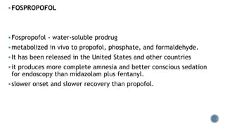 FOSPROPOFOL
Fospropofol - water-soluble prodrug
metabolized in vivo to propofol, phosphate, and formaldehyde.
It has been released in the United States and other countries
it produces more complete amnesia and better conscious sedation
for endoscopy than midazolam plus fentanyl.
slower onset and slower recovery than propofol.
 