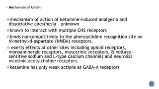  Mechanism of Action
mechanism of action of ketamine-induced analgesia and
dissociative anesthesia – unknown
known to interact with multiple CNS receptors
binds noncompetitively to the phencyclidine recognition site on
N-methyl-d-aspartate (NMDA) receptors.
 exerts effects at other sites including opioid receptors,
monoaminergic receptors, muscarinic receptors, & voltage-
sensitive sodium and L-type calcium channels and neuronal
nicotinic acetylcholine receptors.
ketamine has only weak actions at GABA-A receptors
 