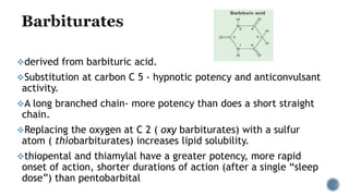 derived from barbituric acid.
Substitution at carbon C 5 - hypnotic potency and anticonvulsant
activity.
A long branched chain- more potency than does a short straight
chain.
Replacing the oxygen at C 2 ( oxy barbiturates) with a sulfur
atom ( thiobarbiturates) increases lipid solubility.
thiopental and thiamylal have a greater potency, more rapid
onset of action, shorter durations of action (after a single “sleep
dose”) than pentobarbital
 