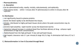  Pharmacokinetics
 A. Absorption
Can be administered orally, nasally, rectally, subcutaneously, and epidurally.
 Peak plasma levels - within 1 minute after IV administration & within 5 minutes after IM
injection.
B. Distribution
 not significantly bound to plasma proteins
leaves the blood rapidly to be distributed into tissues.
Initially- distributed to highly perfused tissues (brain,where the peak concentration may 4x
plasma.)
extreme lipid solubility- rapid transfer across the blood–brain barrier.
 ketamine-induced increase in cerebral blood flow facilitate delivery of drug - enhance rapid
achievement of high brain concentrations.
 Redistributed from the high perfused  less well-perfused tissues.
high hepatic clearance rate (1 L per minute) & large Vd (3 L/kg)  elimination half-time of 2 to 3
hrs.
C. Biotransformation in liver & Excreted through Renal
 