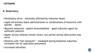  KETAMINE
B. Respiratory
Ventilatory drive - minimally affected by induction doses.
rapid intravenous bolus administration or combinations of ketamine with
opioids - apnea.
Racemic ketamine - potent bronchodilator – good induction agent for
asthmatic patients
Upper airway reflexes remain intact, but partial airway obstruction may
occur
Patients with “full stomachs” - intubated during ketamine induction-
increased risk for aspiration pneumonia
increased salivation.
 