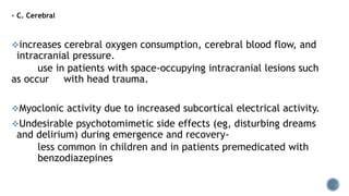  C. Cerebral
increases cerebral oxygen consumption, cerebral blood flow, and
intracranial pressure.
use in patients with space-occupying intracranial lesions such
as occur with head trauma.
Myoclonic activity due to increased subcortical electrical activity.
Undesirable psychotomimetic side effects (eg, disturbing dreams
and delirium) during emergence and recovery-
less common in children and in patients premedicated with
benzodiazepines
 