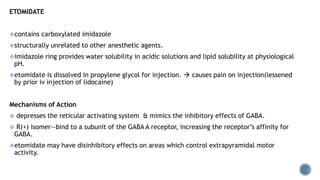 ETOMIDATE
contains carboxylated imidazole
structurally unrelated to other anesthetic agents.
imidazole ring provides water solubility in acidic solutions and lipid solubility at physiological
pH.
etomidate is dissolved in propylene glycol for injection.  causes pain on injection(lessened
by prior iv injection of lidocaine)
Mechanisms of Action
 depresses the reticular activating system & mimics the inhibitory effects of GABA.
 R(+) isomer—bind to a subunit of the GABA A receptor, increasing the receptor’s affinity for
GABA.
etomidate may have disinhibitory effects on areas which control extrapyramidal motor
activity.
 