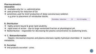 Pharmacokinetics
Absorption
 available only for i.v. administration
 used primarily for induction of GA
 sometimes used for brief production of deep (unconscious) sedation
e.g.prior to placement of retrobulbar blocks.
B. Distribution
 highly protein bound & great lipid solubility
 rapid onset of action - due to large nonionized fraction at physiological pH.
 Redistribution - responsible for decreasing the plasma concentration to awakening levels.
 C. Biotransformation
Hepatic microsomal enzymes and plasma esterases rapidly hydrolyze etomidate  inactive
metabolite.
D. Excretion
 end products excreted - urine.
 
