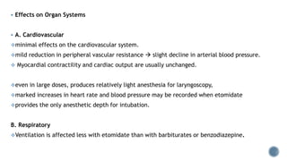  Effects on Organ Systems
 A. Cardiovascular
minimal effects on the cardiovascular system.
mild reduction in peripheral vascular resistance  slight decline in arterial blood pressure.
 Myocardial contractility and cardiac output are usually unchanged.
even in large doses, produces relatively light anesthesia for laryngoscopy,
marked increases in heart rate and blood pressure may be recorded when etomidate
provides the only anesthetic depth for intubation.
B. Respiratory
Ventilation is affected less with etomidate than with barbiturates or benzodiazepine.
 