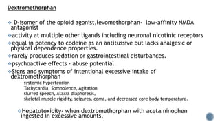 Dextromethorphan
 D-isomer of the opioid agonist,levomethorphan- low-affinity NMDA
antagonist
activity at multiple other ligands including neuronal nicotinic receptors
equal in potency to codeine as an antitussive but lacks analgesic or
physical dependence properties.
rarely produces sedation or gastrointestinal disturbances.
psychoactive effects - abuse potential.
Signs and symptoms of intentional excessive intake of
dextromethorphan
systemic hypertension
Tachycardia, Somnolence, Agitation
slurred speech, Ataxia diaphoresis,
skeletal muscle rigidity, seizures, coma, and decreased core body temperature.
Hepatotoxicity- when dextromethorphan with acetaminophen
ingested in excessive amounts.
 