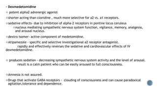  Dexmedetomidine
 potent alpha2 adrenergic agonist
shorter acting than clonidine , much more selective for a2 vs. a1 receptors.
sedative effects- due to inhibition of alpha-2 receptors in pontine locus ceruleus
nucleus mediating sympathetic nervous system function, vigilance, memory, analgesia,
and arousal nucleus.
dextro isomer- active component of medetomidine.
Atipamezole - specific and selective investigational a2 receptor antagonist.
rapidly and effectively reverses the sedative and cardiovascular effects of IV
dexmedetomidine.
 produces sedation - decreasing sympathetic nervous system activity and the level of arousal.
result is a calm patient who can be easily aroused to full consciousness.
Amnesia is not assured.
Drugs that activate GABA receptors - clouding of consciousness and can cause paradoxical
agitation,tolerance and dependence.
 