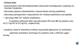  Clinical Uses
pretreatment with dexmedetomidine attenuates hemodynamic responses to
tracheal intubation.
decreases plasma catecholamine concentrations during anesthesia
decreases perioperative requirements for inhaled anesthetics and opioids
 decreases MAC for volatile anesthetics
In patients isoflurane MAC was decreased 35% and 48% by plasma conc.
of 0.3 ng/mL & 0.6 ng/mL, respectively.
produces total IV anesthesia without associated depression of ventilation.
potential anesthetic technique for patients with a difficult upper
airway.
 