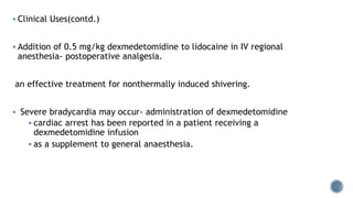  Clinical Uses(contd.)
 Addition of 0.5 mg/kg dexmedetomidine to lidocaine in IV regional
anesthesia- postoperative analgesia.
an effective treatment for nonthermally induced shivering.
 Severe bradycardia may occur- administration of dexmedetomidine
 cardiac arrest has been reported in a patient receiving a
dexmedetomidine infusion
 as a supplement to general anaesthesia.
 