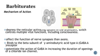 Mechanism of Action
depress the reticular activating system in the brainstem, which
controls multiple vital functions, including consciousness.
affect the function of nerve synapses than axons.
 Binds to the beta subunit of γ-aminobutyric acid type A (GABA A
)receptor
potentiate the action of GABA in increasing the duration of openings
of a chloride ion channel.
 