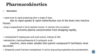 A. Absorption
rapid onset & rapid awakening after a single IV dose
due to rapid uptake & rapid redistribution out of the brain into inactive
tissues.
drug is sequestered in fat & skeletal muscle  reenters the circulation
prevents plasma concentration from dropping rapidly.
 metabolized hepatocytes and small extent, kidneys & CNS.
Metabolites ( hydroxythiopental & 5-carboxylic acid) –
inactive, more water soluble than parent compound facilitates renal
excretion.
 thiopental (small fraction) metabolized  active long-acting oxybarbiturate pentobarbital.
 