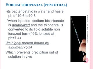 SODIUM THIOPENTAL (PENTOTHAL)
-its bacteriostatic in water and has a
ph of 10.6 to10.8
-*when injected ,sodium bicarbonate
is neutralized and the thiopental is
converted to its lipid soluble non
ionazed form(40% ionized at
ph=7.4)
-its highly protien bound by
albumen(75%)
Which prevents precipition out of
solution in vivo
March
23
10
Dr.
Med.
Khaled
Radaideh
 