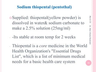 Supplied: thiopental(yellow powder) is
dissolved in water& sodium carbonate to
make a 2.5% solution (25mg/ml)
- -Its stable at room temp for 2 weeks
- Thiopental is a core medicine in the World
Health Organization's "Essential Drugs
List", which is a list of minimum medical
needs for a basic health care system
Sodium thiopental (pentothal)
March
23
11
Dr.
Med.
Khaled
Radaideh
 