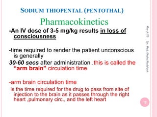 SODIUM THIOPENTAL (PENTOTHAL)
Pharmacokinetics
-An IV dose of 3-5 mg/kg results in loss of
consciousness
-time required to render the patient unconscious
is generally
30-60 secs after administration .this is called the
“arm brain” circulation time
-arm brain circulation time
is the time required for the drug to pass from site of
injection to the brain as it passes through the right
heart ,pulmonary circ., and the left heart
March
23
12
Dr.
Med.
Khaled
Radaideh
 