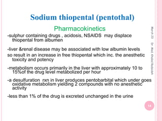 Pharmacokinetics
-sulphur containing drugs , acidosis, NSAIDS may displace
thiopental from albumen
-liver &renal disease may be associated with low albumin levels
so result in an increase in free thiopental which inc. the anesthetic
toxicity and potency
-metabolism occurs primarily in the liver with approximately 10 to
15%of the drug level metabolized per hour
-a desulfuration rxn in liver produces pentobarbital which under goes
oxidative metabolism yielding 2 compounds with no anesthetic
activity
-less than 1% of the drug is excreted unchanged in the urine
Sodium thiopental (pentothal)
March
23
14
Dr.
Med.
Khaled
Radaideh
 
