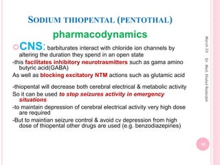 SODIUM THIOPENTAL (PENTOTHAL)
pharmacodynamics
CNS:barbiturates interact with chloride ion channels by
altering the duration they spend in an open state
-this facilitates inhibitory neurotrasmitters such as gama amino
butyric acid(GABA)
As well as blocking excitatory NTM actions such as glutamic acid
-thiopental will decrease both cerebral electrical & metabolic activity
So it can be used to stop seizures activity in emergency
situations
-to maintain depression of cerebral electrical activity very high dose
are required
-But to maintian seizure control & avoid cv depression from high
dose of thiopental other drugs are used (e.g. benzodiazepines)
March
23
15
Dr.
Med.
Khaled
Radaideh
 