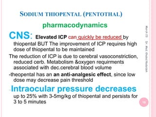 SODIUM THIOPENTAL (PENTOTHAL)
pharmacodynamics
CNS: Elevated ICP can quickly be reduced by
thiopental BUT The improvement of ICP requires high
dose of thiopental to be maintained
The reduction of ICP is due to cerebral vasoconstriction,
reduced cerb. Metabolism &oxygen requirments
associated with dec.cerebral blood volume
-theopental has an an anti-analgesic effect, since low
dose may decrease pain threshold
-Intraocular pressure decreases
up to 25% with 3-5mg/kg of thiopental and persists for
3 to 5 minutes
March
23
16
Dr.
Med.
Khaled
Radaideh
 
