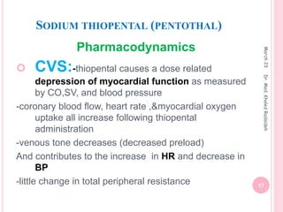 SODIUM THIOPENTAL (PENTOTHAL)
Pharmacodynamics
 CVS:-thiopental causes a dose related
depression of myocardial function as measured
by CO,SV, and blood pressure
-coronary blood flow, heart rate ,&myocardial oxygen
uptake all increase following thiopental
administration
-venous tone decreases (decreased preload)
And contributes to the increase in HR and decrease in
BP
-little change in total peripheral resistance
March
23
17
Dr.
Med.
Khaled
Radaideh
 