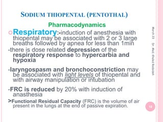 SODIUM THIOPENTAL (PENTOTHAL)
Pharmacodynamics
Respiratory:-induction of anesthesia with
thiopental may be associated with 2 or 3 large
breaths followed by apnea for less than 1min
-there is dose related depression of the
respiratory response to hypercarbia and
hypoxia
-laryngospasm and bronchoconstriction may
be associated with light levels of thiopental and
with airway manipulation or intubation
-FRC is reduced by 20% with induction of
anasthesia
>Functional Residual Capacity (FRC) is the volume of air
present in the lungs at the end of passive expiration.
March
23
18
Dr.
Med.
Khaled
Radaideh
 