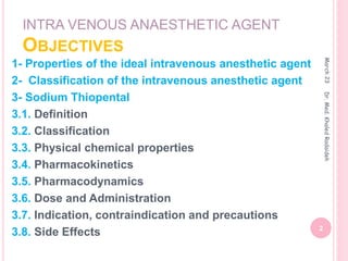 INTRA VENOUS ANAESTHETIC AGENT
OBJECTIVES
1- Properties of the ideal intravenous anesthetic agent
2- Classification of the intravenous anesthetic agent
3- Sodium Thiopental
3.1. Definition
3.2. Classification
3.3. Physical chemical properties
3.4. Pharmacokinetics
3.5. Pharmacodynamics
3.6. Dose and Administration
3.7. Indication, contraindication and precautions
3.8. Side Effects
March
23
2
Dr.
Med.
Khaled
Radaideh
 